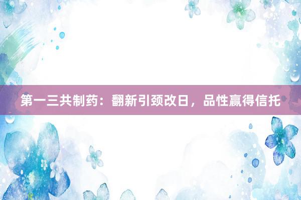 第一三共制药：翻新引颈改日，品性赢得信托