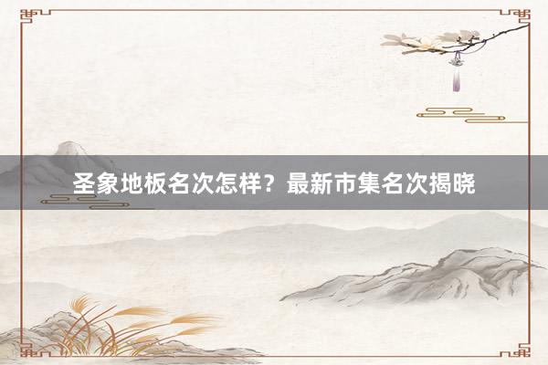 圣象地板名次怎样？最新市集名次揭晓